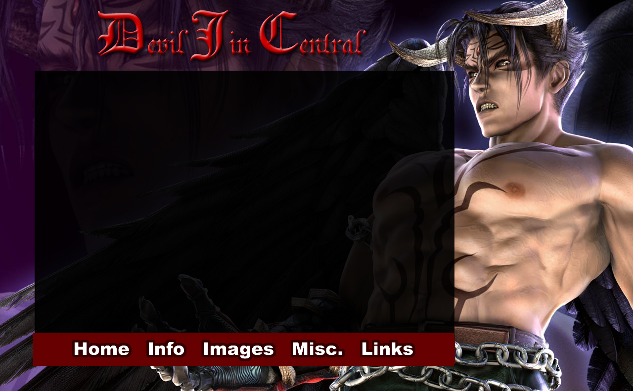 Devil Jin Central - Idea
A design I had in mind for a site dedicated to Devil Jin, my favorite character from the video game, Tekken. The site never got off the ground, and ultimately, I probably would not have used the official Namco CG art of Dark Resurrection, shown here as the primary background image.

Edited in Adobe Photoshop, never implemented into HTML and CSS.
